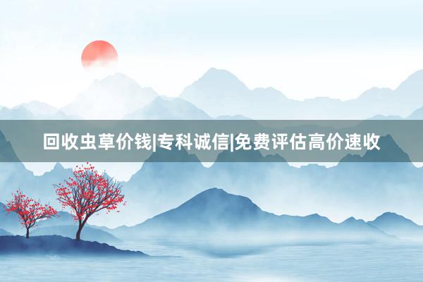 回收虫草价钱|专科诚信|免费评估高价速收