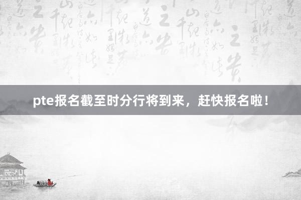 pte报名截至时分行将到来，赶快报名啦！