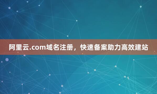 阿里云.com域名注册，快速备案助力高效建站