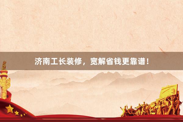 济南工长装修，宽解省钱更靠谱！