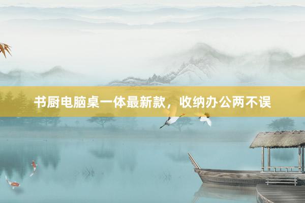 书厨电脑桌一体最新款，收纳办公两不误