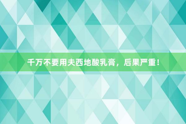 千万不要用夫西地酸乳膏，后果严重！