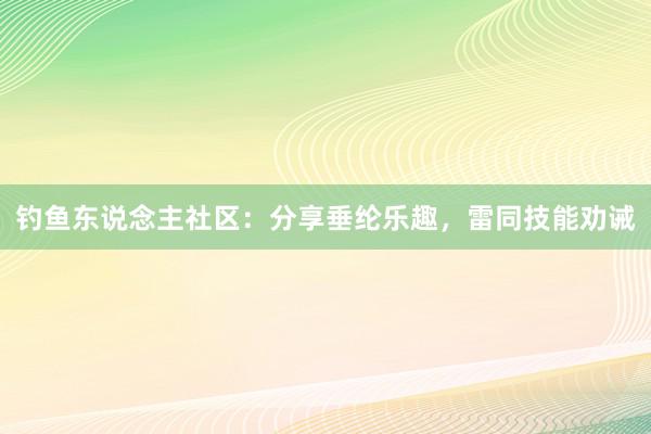 钓鱼东说念主社区：分享垂纶乐趣，雷同技能劝诫